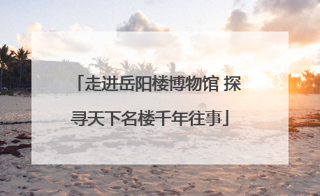 走进岳阳楼博物馆 探寻天下名楼千年往事