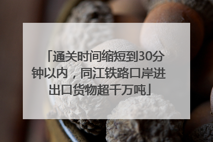 通关时间缩短到30分钟以内，同江铁路口岸进出口货物超千万吨