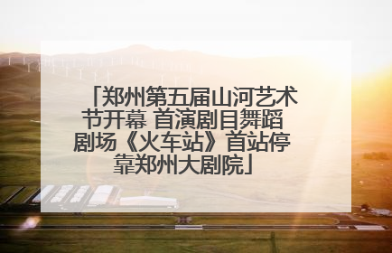 郑州第五届山河艺术节开幕 首演剧目舞蹈剧场《火车站》首站停靠郑州大剧院