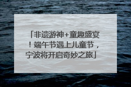 非遗游神+童趣盛宴！端午节遇上儿童节，宁波将开启奇妙之旅
