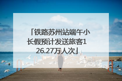 铁路苏州站端午小长假预计发送旅客126.27万人次
