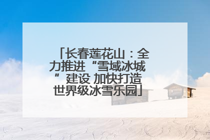 长春莲花山：全力推进“雪域冰城”建设 加快打造世界级冰雪乐园
