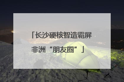 长沙硬核智造霸屏非洲“朋友圈”