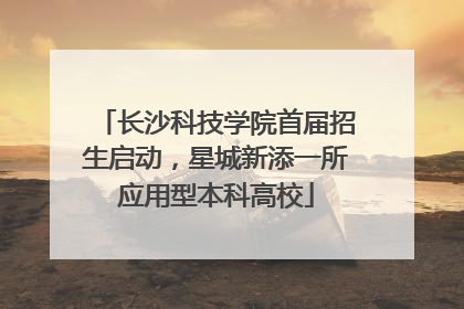 长沙科技学院首届招生启动，星城新添一所应用型本科高校