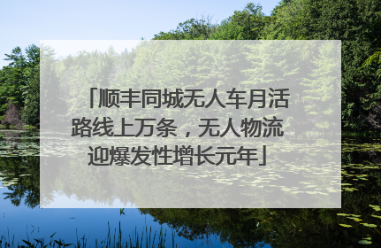 顺丰同城无人车月活路线上万条，无人物流迎爆发性增长元年