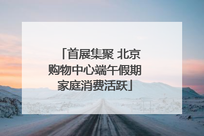 首展集聚 北京购物中心端午假期家庭消费活跃