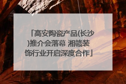 高安陶瓷产品(长沙)推介会落幕 湘赣装饰行业开启深度合作