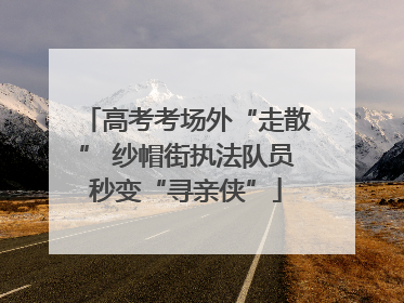 高考考场外“走散” 纱帽街执法队员秒变“寻亲侠”