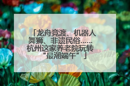 龙舟竞渡、机器人舞狮、非遗民俗……杭州这家养老院玩转“最潮端午”