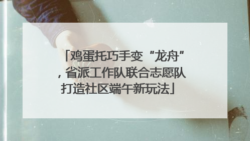 鸡蛋托巧手变“龙舟”，省派工作队联合志愿队打造社区端午新玩法