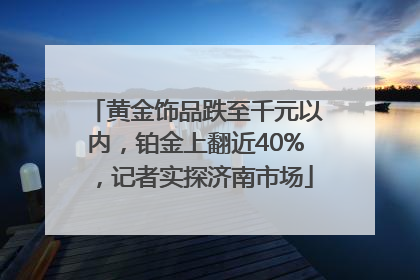 黄金饰品跌至千元以内，铂金上翻近40%，记者实探济南市场