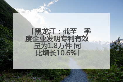 黑龙江：截至一季度企业发明专利有效量为1.8万件 同比增长10.6%