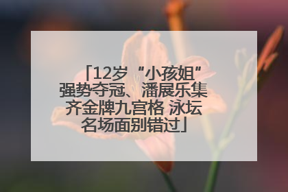 12岁“小孩姐”强势夺冠、潘展乐集齐金牌九宫格 泳坛名场面别错过