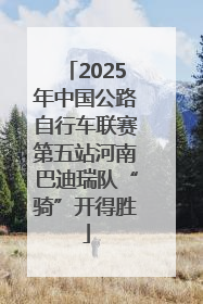 2025年中国公路自行车联赛第五站河南巴迪瑞队“骑”开得胜