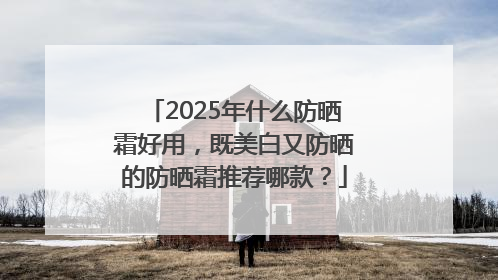 2025年什么防晒霜好用，既美白又防晒的防晒霜推荐哪款？