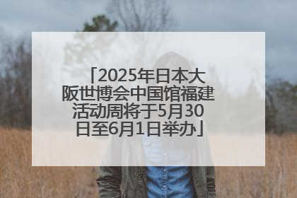 2025年日本大阪世博会中国馆福建活动周将于5月30日至6月1日举办
