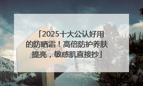 2025十大公认好用的防晒霜！高倍防护养肤提亮，敏感肌直接抄