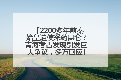 2200多年前秦始皇遣使采药昆仑？青海考古发现引发巨大争议，多方回应