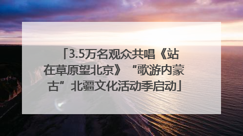 3.5万名观众共唱《站在草原望北京》“歌游内蒙古”北疆文化活动季启动
