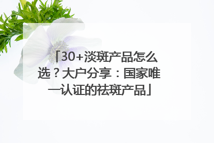 30+淡斑产品怎么选？大户分享：国家唯一认证的祛斑产品