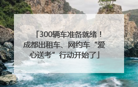 300辆车准备就绪！成都出租车、网约车“爱心送考”行动开始了