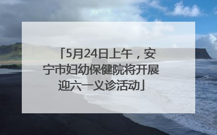 5月24日上午，安宁市妇幼保健院将开展迎六一义诊活动