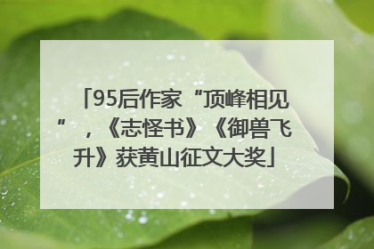 95后作家“顶峰相见”，《志怪书》《御兽飞升》获黄山征文大奖
