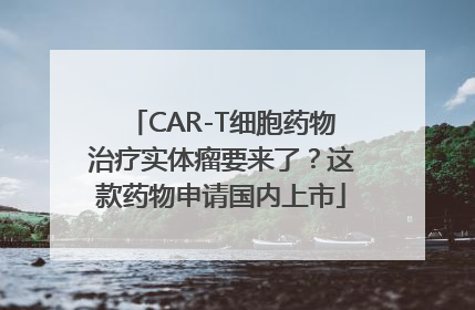 CAR-T细胞药物治疗实体瘤要来了？这款药物申请国内上市